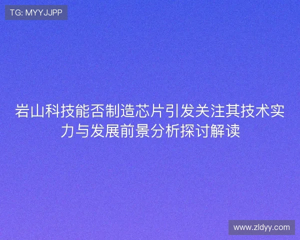 岩山科技能否制造芯片引发关注其技术实力与发展前景分析探讨解读
